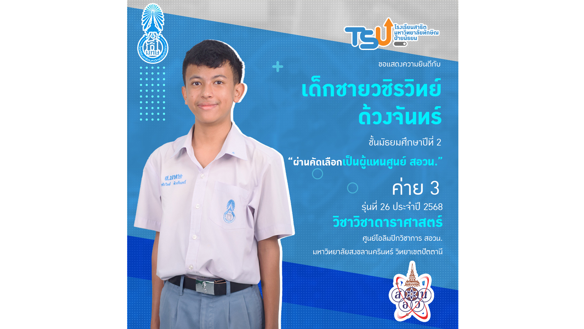 ขอแสดงความยินดี กับ เด็กชายวชิรวิทย์ ด้วงจันทร์  นักเรียนระดับชั้นมัธยมศึกษาปีที่ 2 โรงเรียนสาธิตมหาวิทยาลัยทักษิณ ฝ่ายมัธยม  ที่ได้รับการคัดเลือกเป็นผู้แทนศูนย์โครงการส่งเสริมโอลิมปิกวิชาการ (สอวน.) วิชาดาราศาสตร์ ค่าย 3 รุ่นที่ 26 ประจำปีการศึกษา 2568